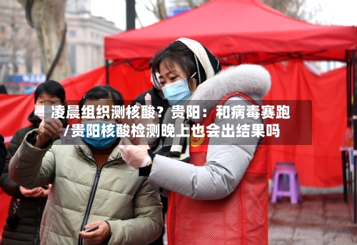 凌晨组织测核酸?贵阳:和病毒赛跑/贵阳核酸检测晚上也会出结果吗-第2张图片