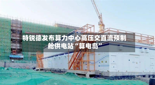特锐德发布算力中心高压交直流预制舱供电站“算电岛”