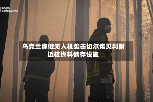 乌克兰称俄无人机袭击切尔诺贝利附近核燃料储存设施