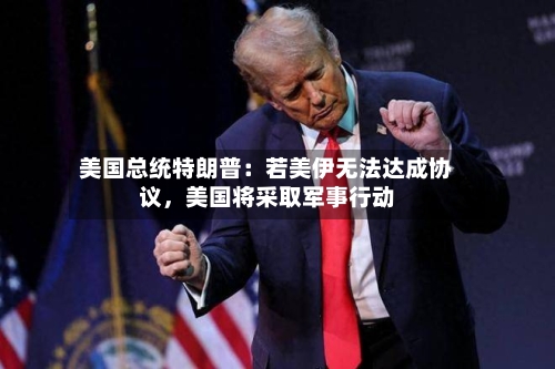 美国总统特朗普：若美伊无法达成协议，美国将采取军事行动