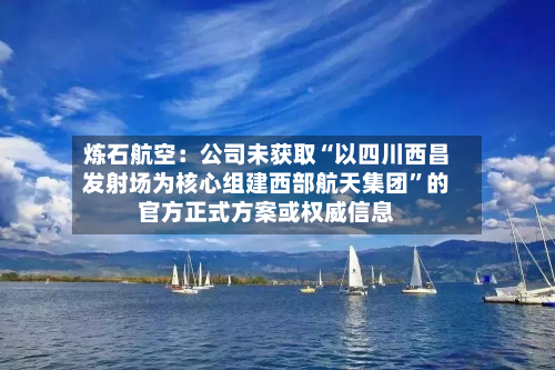 炼石航空：公司未获取“以四川西昌发射场为核心组建西部航天集团	”的官方正式方案或权威信息-第3张图片