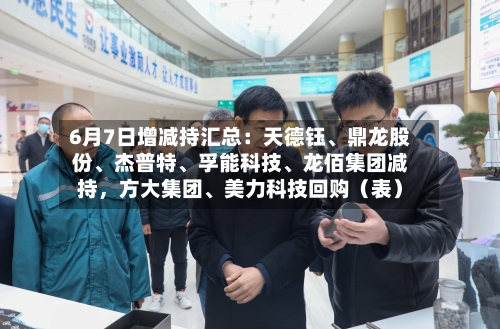 6月7日增减持汇总：天德钰	、鼎龙股份、杰普特、孚能科技	、龙佰集团减持	，方大集团、美力科技回购（表）-第2张图片