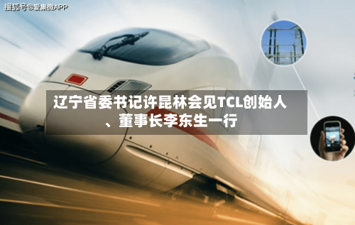 辽宁省委书记许昆林会见TCL创始人、董事长李东生一行-第2张图片