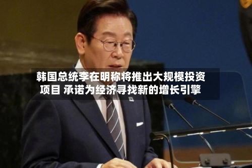 韩国总统李在明称将推出大规模投资项目 承诺为经济寻找新的增长引擎-第2张图片