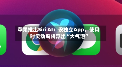 苹果推出Siri AI：设独立App，使用时灵动岛将浮出“大气泡”-第2张图片