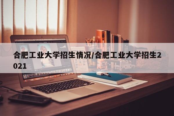 合肥工业大学招生情况/合肥工业大学招生2021
