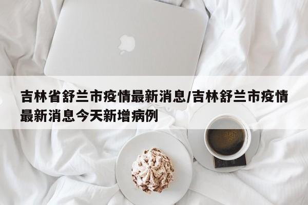 吉林省舒兰市疫情最新消息/吉林舒兰市疫情最新消息今天新增病例