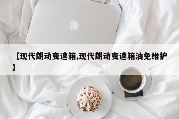 【现代朗动变速箱,现代朗动变速箱油免维护】