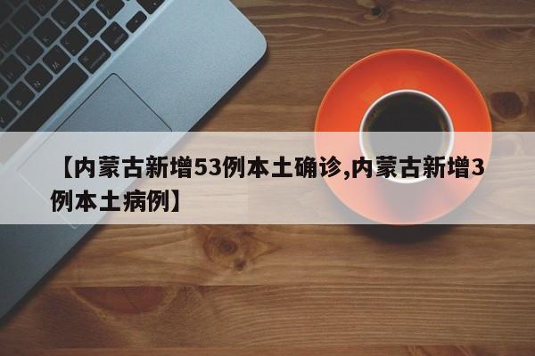 【内蒙古新增53例本土确诊,内蒙古新增3例本土病例】