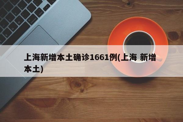 上海新增本土确诊1661例(上海 新增 本土)