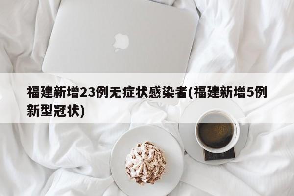 福建新增23例无症状感染者(福建新增5例新型冠状)