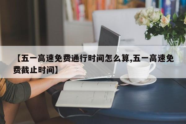 【五一高速免费通行时间怎么算,五一高速免费截止时间】