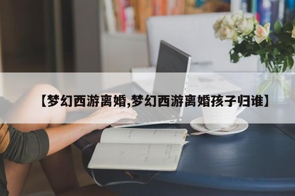 【梦幻西游离婚,梦幻西游离婚孩子归谁】