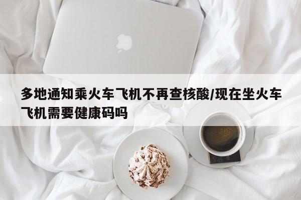 多地通知乘火车飞机不再查核酸/现在坐火车飞机需要健康码吗