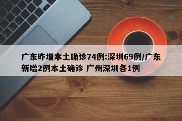 广东昨增本土确诊74例:深圳69例/广东新增2例本土确诊 广州深圳各1例