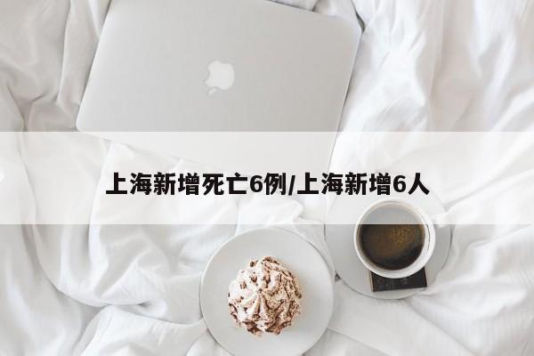 上海新增死亡6例/上海新增6人