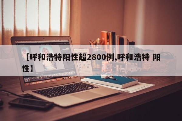 【呼和浩特阳性超2800例,呼和浩特 阳性】