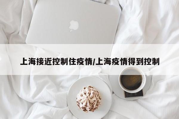 上海接近控制住疫情/上海疫情得到控制