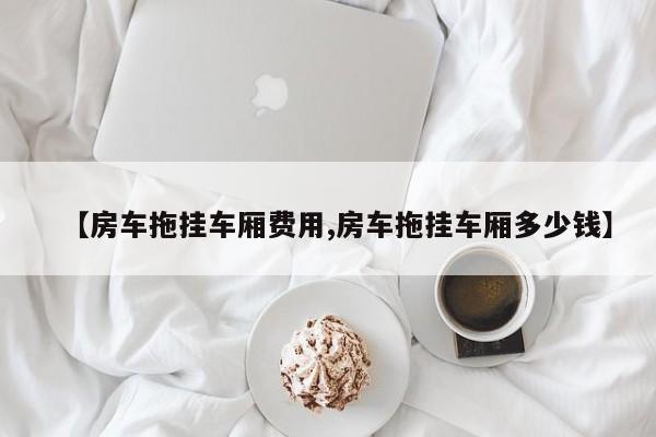 【房车拖挂车厢费用,房车拖挂车厢多少钱】