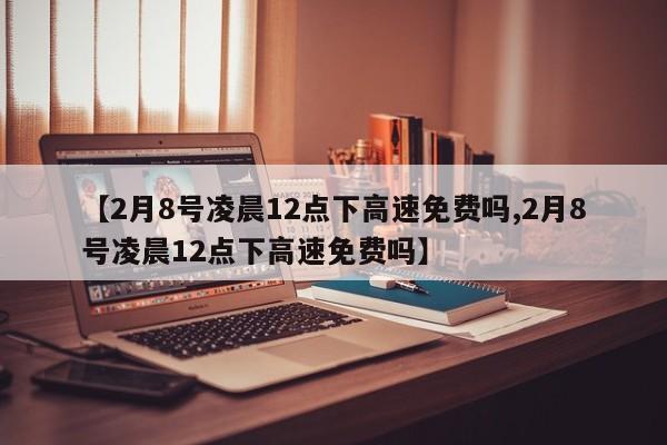【2月8号凌晨12点下高速免费吗,2月8号凌晨12点下高速免费吗】