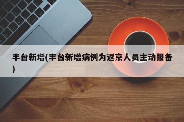 丰台新增(丰台新增病例为返京人员主动报备)