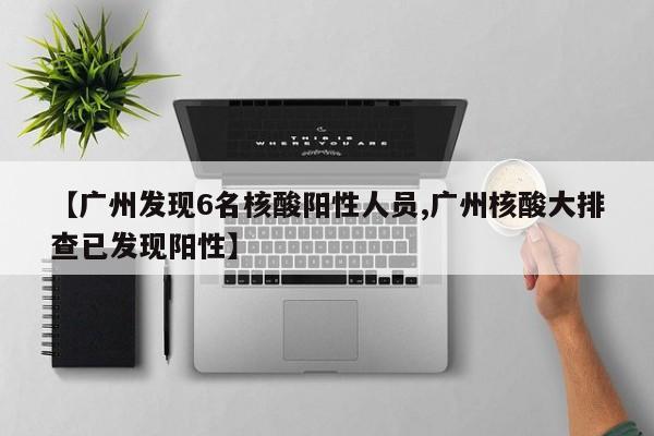 【广州发现6名核酸阳性人员,广州核酸大排查已发现阳性】