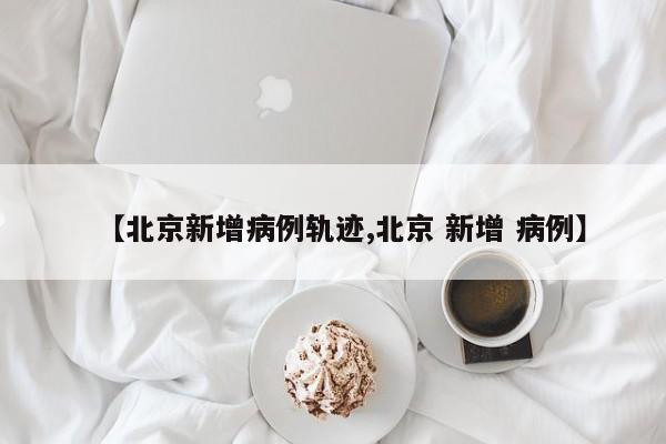 【北京新增病例轨迹,北京 新增 病例】
