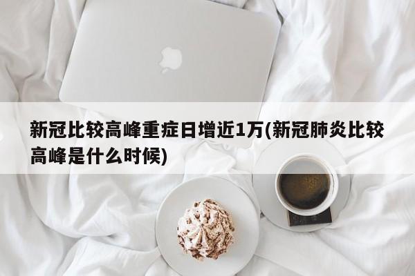 新冠比较高峰重症日增近1万(新冠肺炎比较高峰是什么时候)
