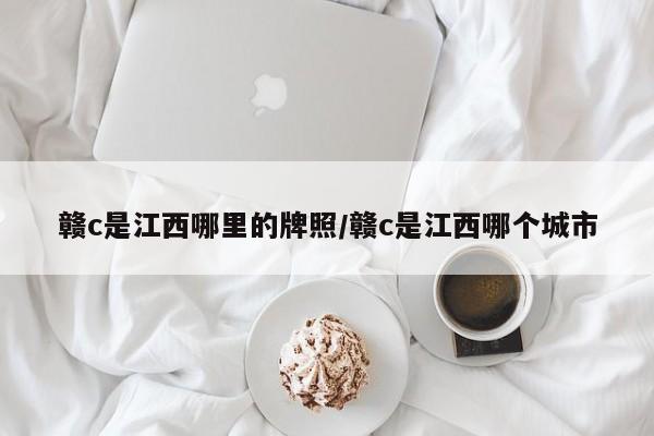 赣c是江西哪里的牌照/赣c是江西哪个城市