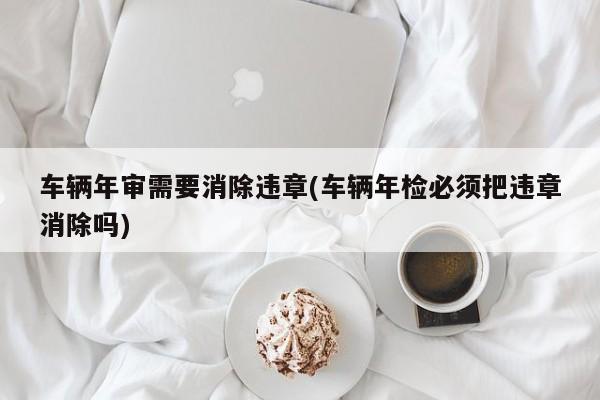 车辆年审需要消除违章(车辆年检必须把违章消除吗)