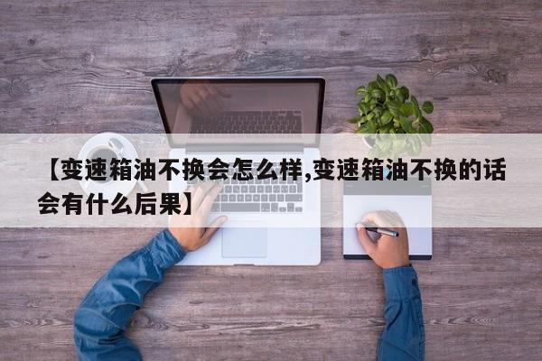 【变速箱油不换会怎么样,变速箱油不换的话会有什么后果】
