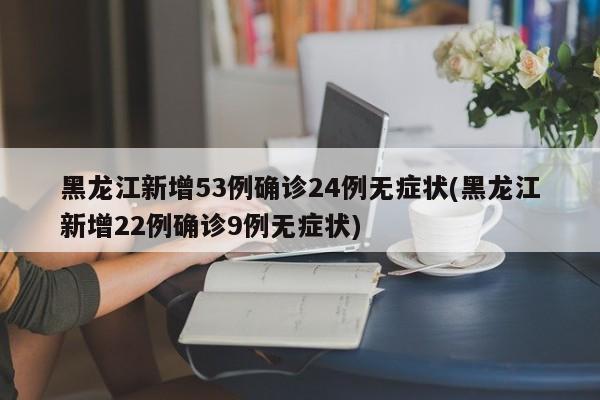 黑龙江新增53例确诊24例无症状(黑龙江新增22例确诊9例无症状)