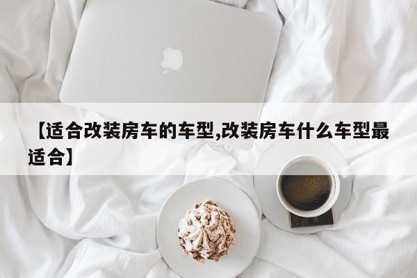 【适合改装房车的车型,改装房车什么车型最适合】