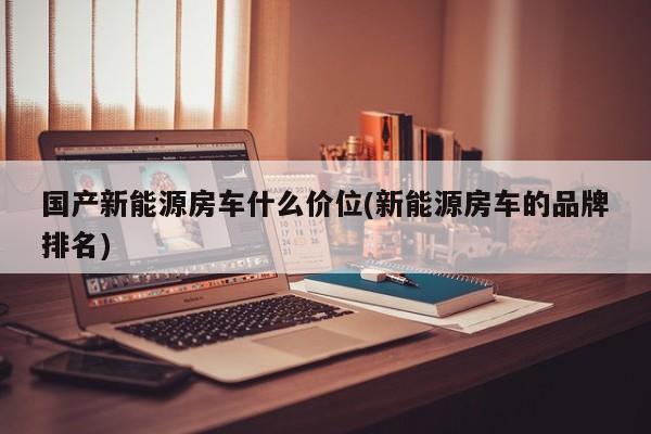 国产新能源房车什么价位(新能源房车的品牌排名)