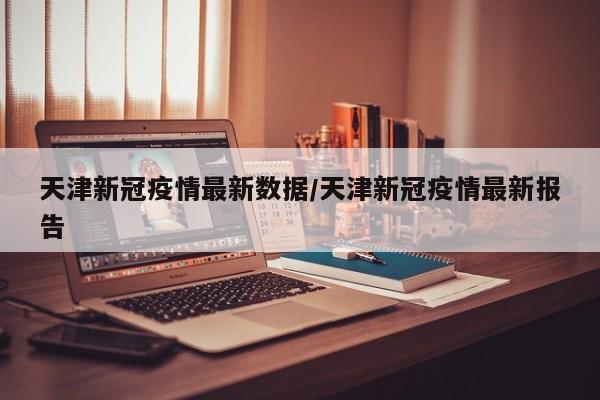 天津新冠疫情最新数据/天津新冠疫情最新报告