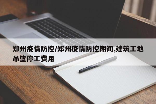 郑州疫情防控/郑州疫情防控期间,建筑工地吊篮停工费用