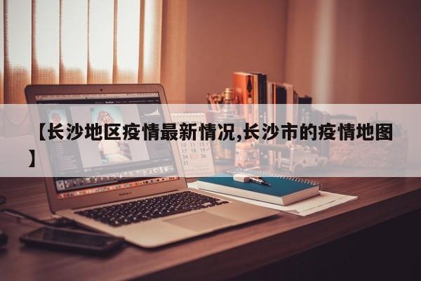 【长沙地区疫情最新情况,长沙市的疫情地图】