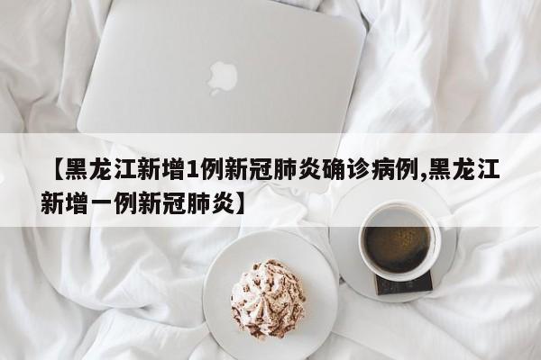【黑龙江新增1例新冠肺炎确诊病例,黑龙江新增一例新冠肺炎】
