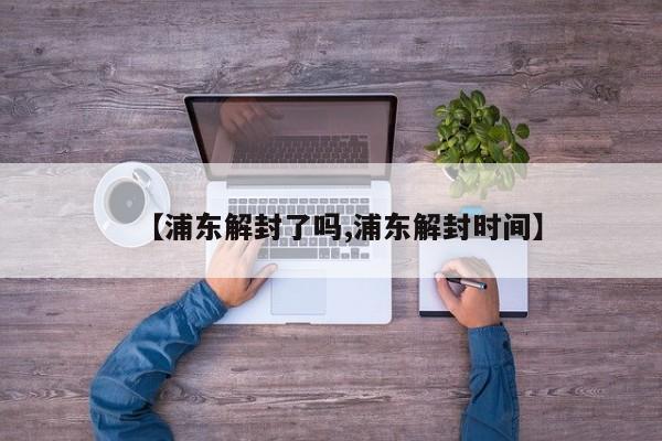 【浦东解封了吗,浦东解封时间】
