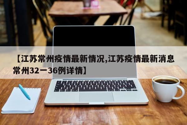 【江苏常州疫情最新情况,江苏疫情最新消息常州32一36例详情】