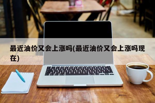 最近油价又会上涨吗(最近油价又会上涨吗现在)