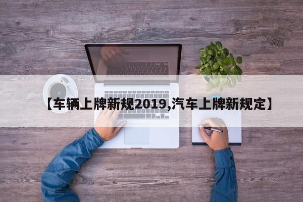 【车辆上牌新规2019,汽车上牌新规定】