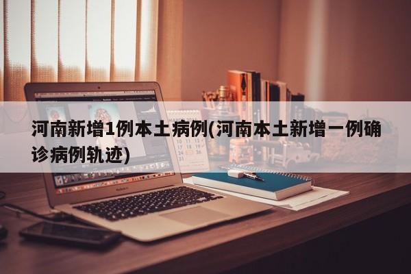 河南新增1例本土病例(河南本土新增一例确诊病例轨迹)