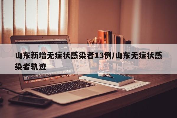山东新增无症状感染者13例/山东无症状感染者轨迹