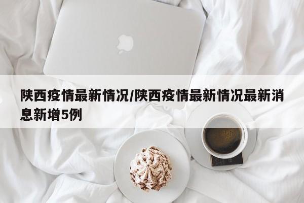 陕西疫情最新情况/陕西疫情最新情况最新消息新增5例