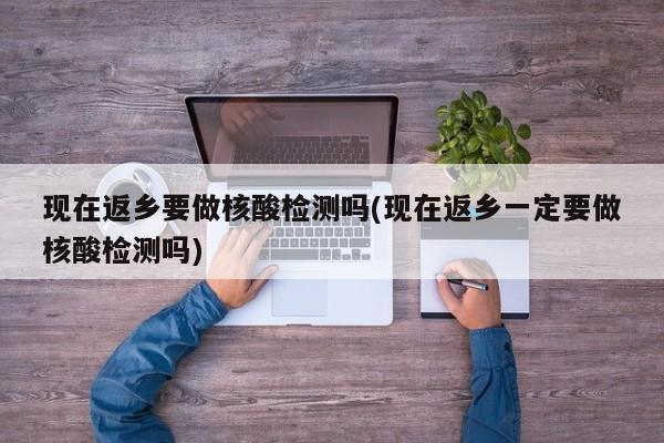 现在返乡要做核酸检测吗(现在返乡一定要做核酸检测吗)