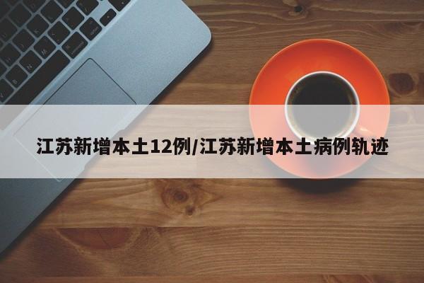 江苏新增本土12例/江苏新增本土病例轨迹