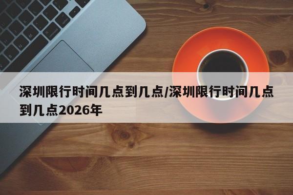 深圳限行时间几点到几点/深圳限行时间几点到几点2026年