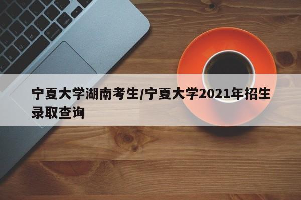 宁夏大学湖南考生/宁夏大学2021年招生录取查询