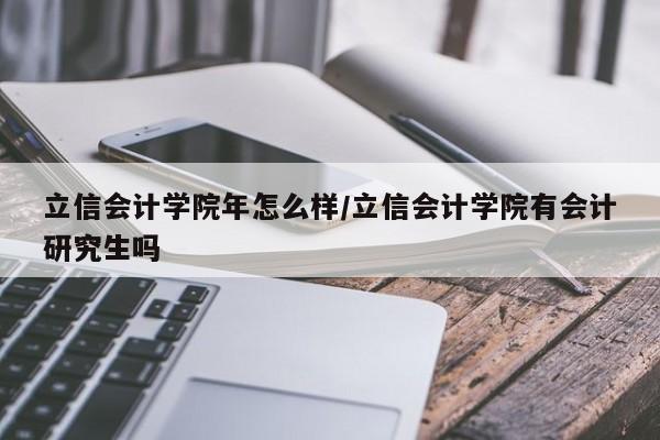 立信会计学院年怎么样/立信会计学院有会计研究生吗